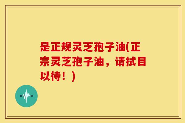 是正规灵芝孢子油(正宗灵芝孢子油,请拭目以待!)
