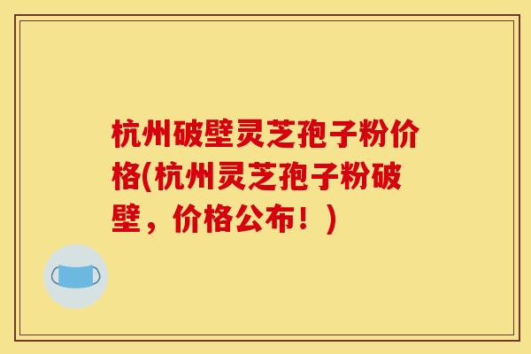 杭州破壁灵芝孢子粉价格(杭州灵芝孢子粉破壁，价格公布！)