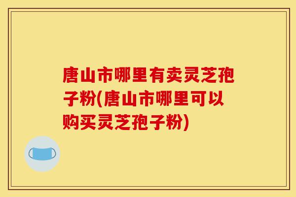 唐山市哪里有卖灵芝孢子粉(唐山市哪里可以购买灵芝孢子粉)