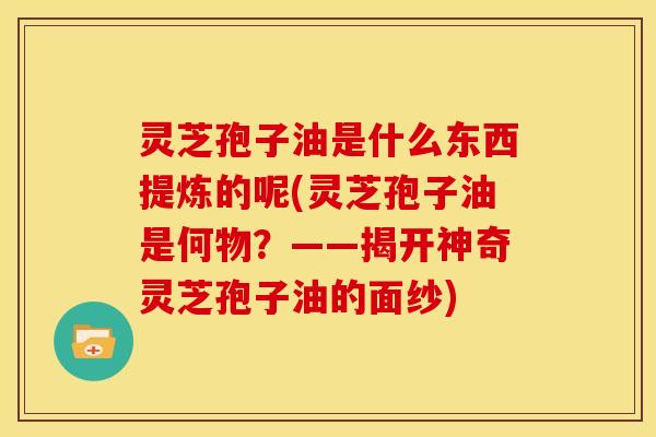 灵芝孢子油是什么东西提炼的呢(灵芝孢子油是何物?——揭开神奇灵芝孢子油的面纱)