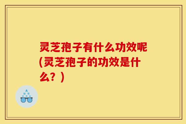 灵芝孢子有什么功效呢(灵芝孢子的功效是什么?)