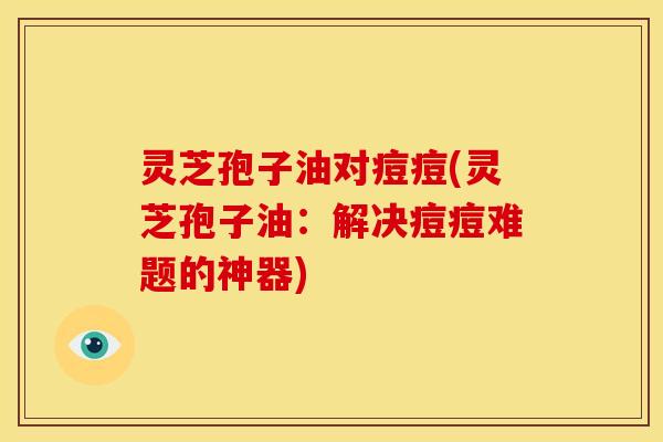 灵芝孢子油对痘痘(灵芝孢子油:解决痘痘难题的神器)
