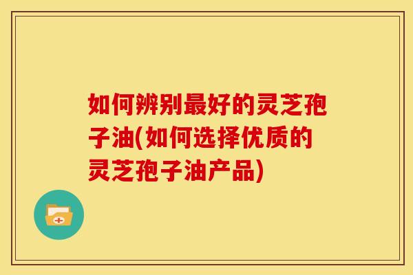 如何辨别最好的灵芝孢子油(如何选择优质的灵芝孢子油产品)