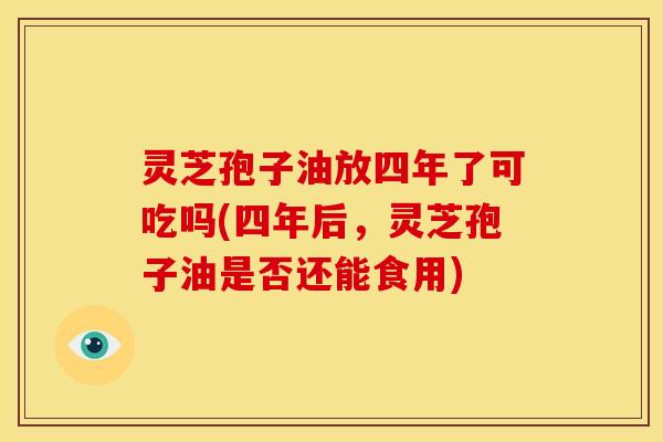 灵芝孢子油放四年了可吃吗(四年后,灵芝孢子油是否还能食用)