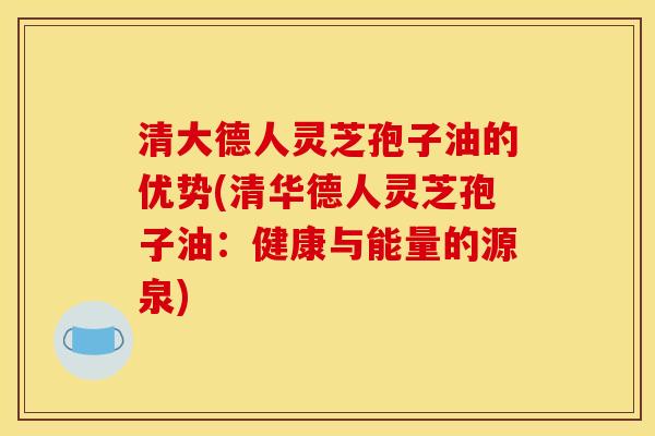 清大德人灵芝孢子油的优势(清华德人灵芝孢子油:健康与能量的源泉)