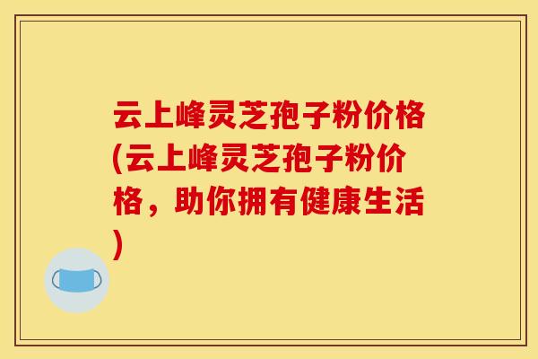 云上峰灵芝孢子粉价格(云上峰灵芝孢子粉价格，助你拥有健康生活)