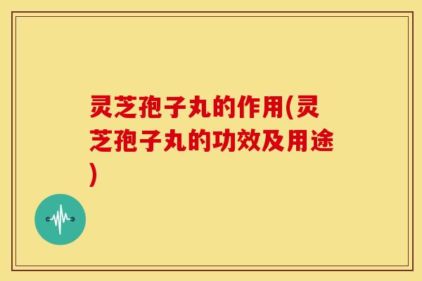 灵芝孢子丸的作用(灵芝孢子丸的功效及用途)