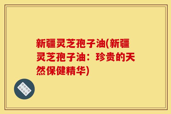 新疆灵芝孢子油(新疆灵芝孢子油:珍贵的天然保健精华)