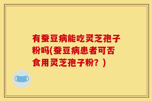有蚕豆病能吃灵芝孢子粉吗(蚕豆病患者可否食用灵芝孢子粉?)