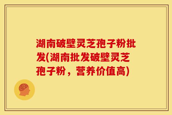 湖南破壁灵芝孢子粉批发(湖南批发破壁灵芝孢子粉,营养价值高)