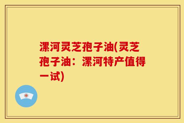 漯河灵芝孢子油(灵芝孢子油:漯河特产值得一试)