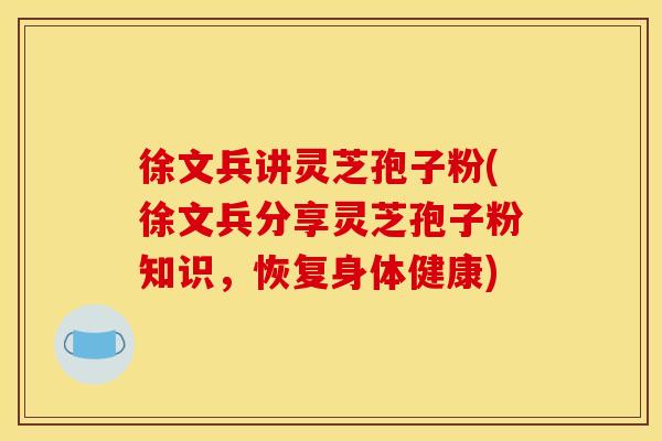 徐文兵讲灵芝孢子粉(徐文兵分享灵芝孢子粉知识,恢复身体健康)