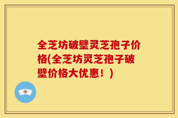 全芝坊破壁灵芝孢子价格(全芝坊灵芝孢子破壁价格大优惠!)