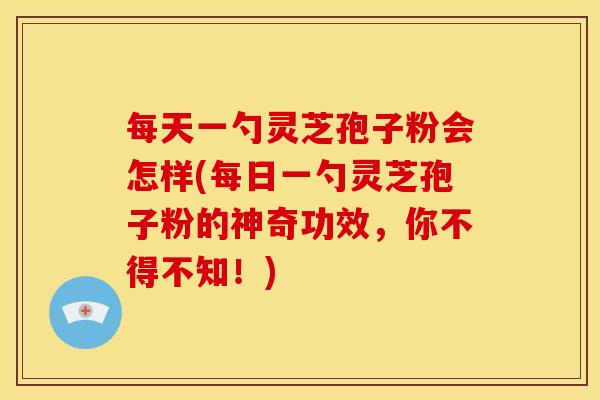 每天一勺灵芝孢子粉会怎样(每日一勺灵芝孢子粉的神奇功效,你不得不知!)