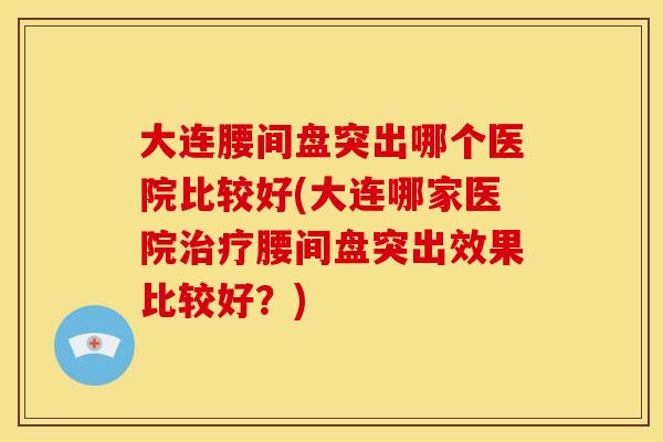大连腰间盘突出哪个医院比较好(大连哪家医院治疗腰间盘突出效果比较好？)