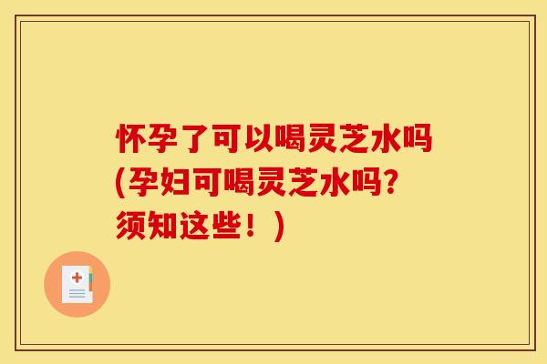 怀孕了可以喝灵芝水吗(孕妇可喝灵芝水吗？须知这些！)