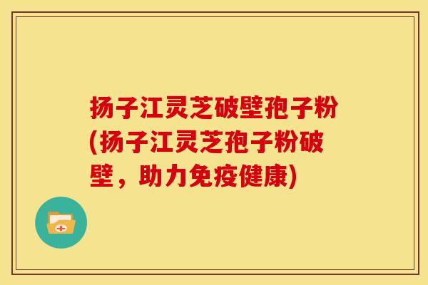 扬子江灵芝破壁孢子粉(扬子江灵芝孢子粉破壁，助力免疫健康)