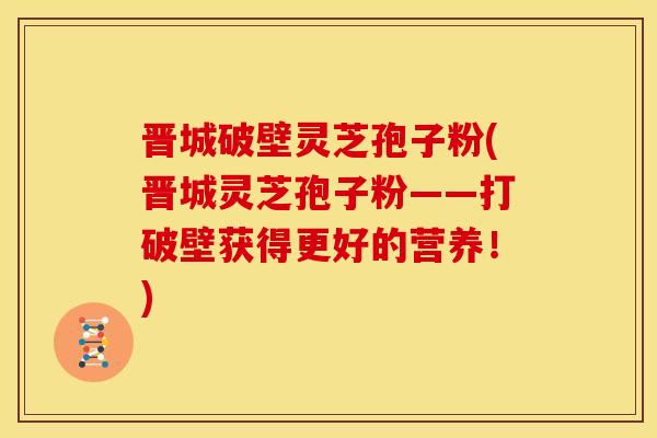 晋城破壁灵芝孢子粉(晋城灵芝孢子粉——打破壁获得更好的营养！)