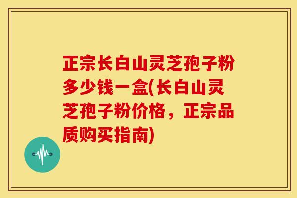 正宗长白山灵芝孢子粉多少钱一盒(长白山灵芝孢子粉价格，正宗品质购买指南)