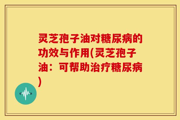 灵芝孢子油对糖尿病的功效与作用(灵芝孢子油:可帮助治疗糖尿病)