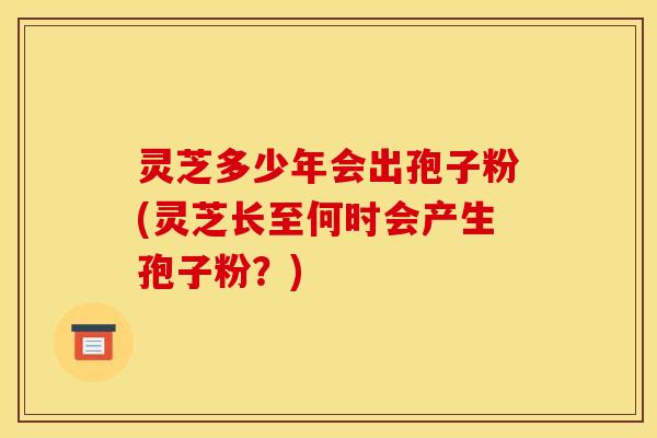 灵芝多少年会出孢子粉(灵芝长至何时会产生孢子粉?)