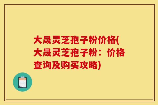 大晟灵芝孢子粉价格(大晟灵芝孢子粉:价格查询及购买攻略)