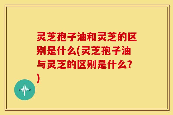 灵芝孢子油和灵芝的区别是什么(灵芝孢子油与灵芝的区别是什么?)