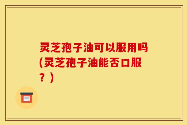 灵芝孢子油可以服用吗(灵芝孢子油能否口服?)