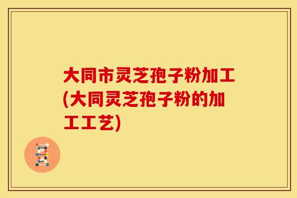 大同市灵芝孢子粉加工(大同灵芝孢子粉的加工工艺)