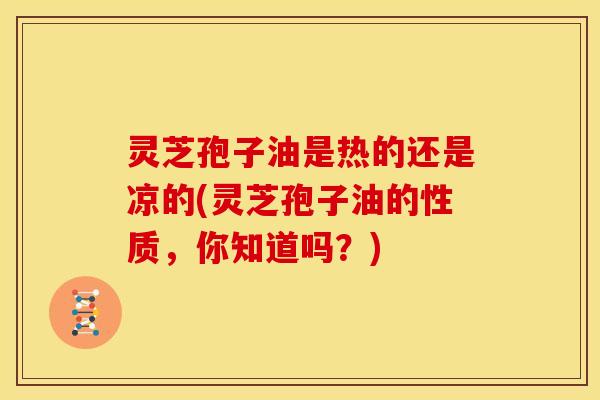 灵芝孢子油是热的还是凉的(灵芝孢子油的性质,你知道吗?)