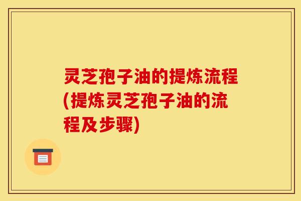 灵芝孢子油的提炼流程(提炼灵芝孢子油的流程及步骤)