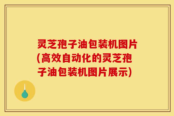 灵芝孢子油包装机图片(高效自动化的灵芝孢子油包装机图片展示)
