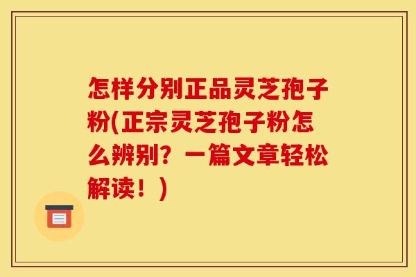 怎样分别正品灵芝孢子粉(正宗灵芝孢子粉怎么辨别？一篇文章轻松解读！)