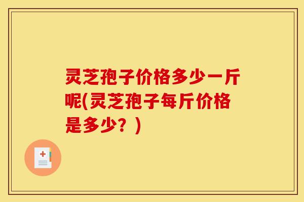 灵芝孢子价格多少一斤呢(灵芝孢子每斤价格是多少？)