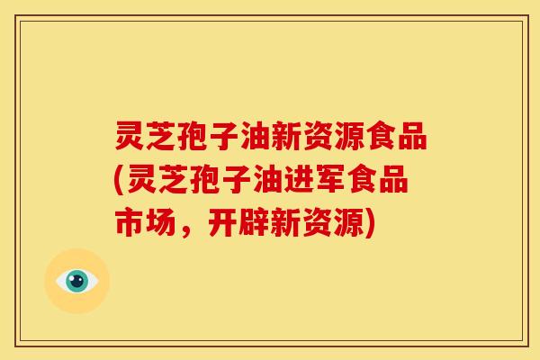 灵芝孢子油新资源食品(灵芝孢子油进军食品市场,开辟新资源)
