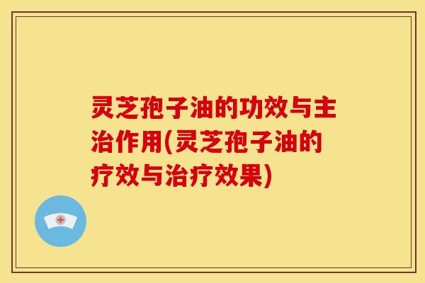 灵芝孢子油的功效与主治作用(灵芝孢子油的疗效与治疗效果)