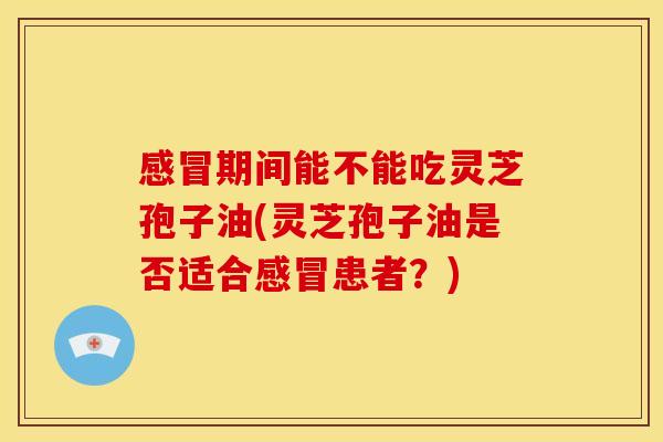 感冒期间能不能吃灵芝孢子油(灵芝孢子油是否适合感冒患者?)