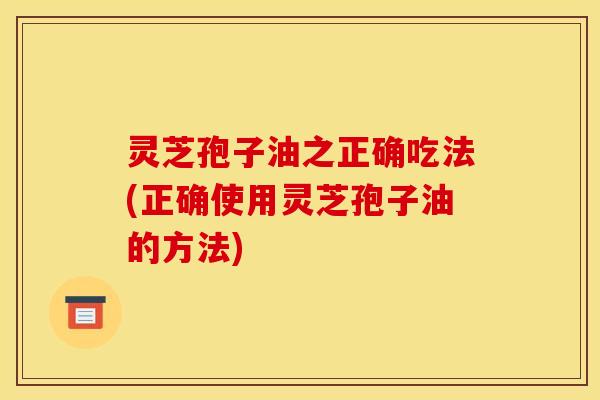 灵芝孢子油之正确吃法(正确使用灵芝孢子油的方法)