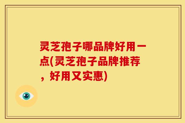 灵芝孢子哪品牌好用一点(灵芝孢子品牌推荐,好用又实惠)