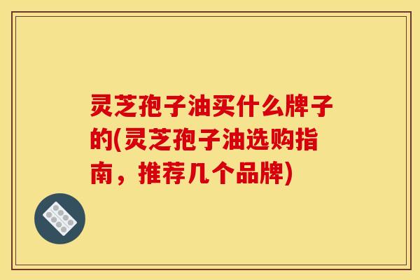 灵芝孢子油买什么牌子的(灵芝孢子油选购指南，推荐几个品牌)