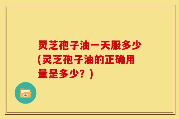 灵芝孢子油一天服多少(灵芝孢子油的正确用量是多少?)
