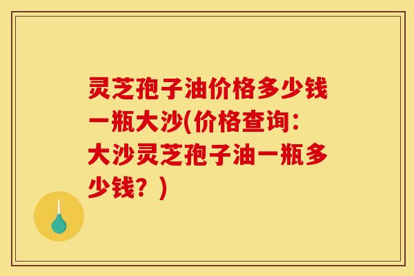 灵芝孢子油价格多少钱一瓶大沙(价格查询:大沙灵芝孢子油一瓶多少钱?)