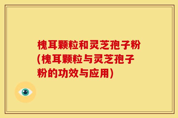 槐耳颗粒和灵芝孢子粉(槐耳颗粒与灵芝孢子粉的功效与应用)