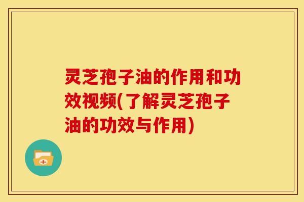 灵芝孢子油的作用和功效视频(了解灵芝孢子油的功效与作用)