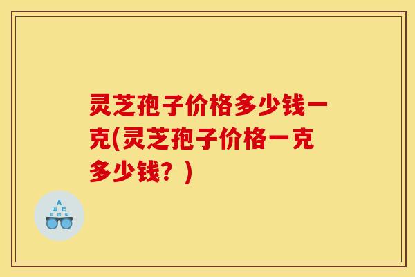 灵芝孢子价格多少钱一克(灵芝孢子价格一克多少钱？)