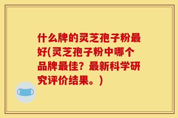 什么牌的灵芝孢子粉最好(灵芝孢子粉中哪个品牌最佳?最新科学研究评价结果。)