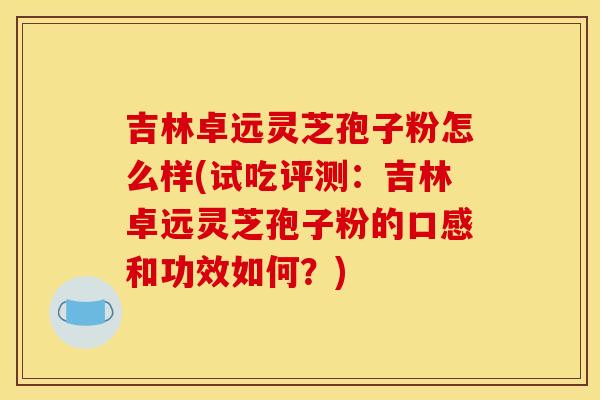 吉林卓远灵芝孢子粉怎么样(试吃评测:吉林卓远灵芝孢子粉的口感和功效如何?)