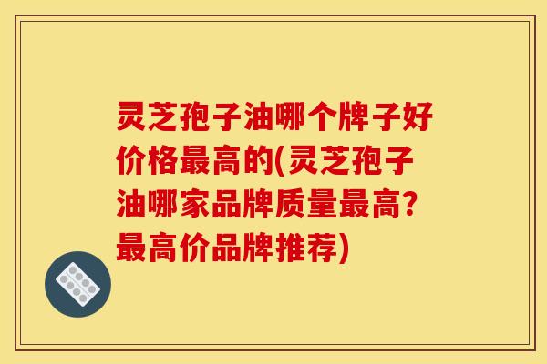 灵芝孢子油哪个牌子好价格最高的(灵芝孢子油哪家品牌质量最高?最高价品牌推荐)