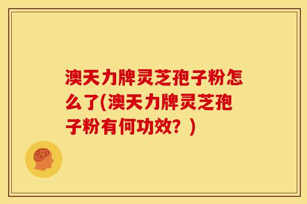 澳天力牌灵芝孢子粉怎么了(澳天力牌灵芝孢子粉有何功效?)
