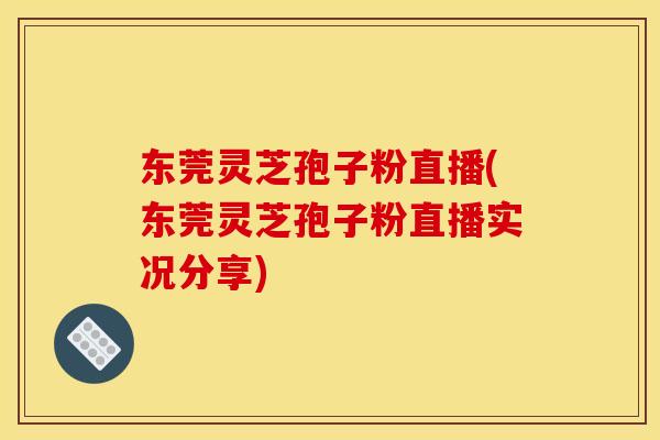 东莞灵芝孢子粉直播(东莞灵芝孢子粉直播实况分享)